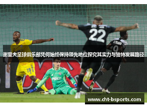 谢里夫足球俱乐部凭何始终保持领先地位探究其实力与独特发展路径
