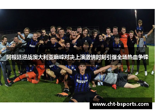 阿根廷迎战澳大利亚巅峰对决上演激情时刻引爆全场热血争锋