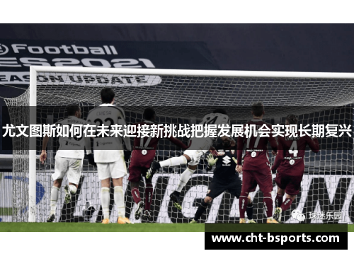 尤文图斯如何在未来迎接新挑战把握发展机会实现长期复兴