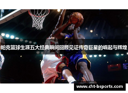 帕克篮球生涯五大经典瞬间回顾见证传奇巨星的崛起与辉煌