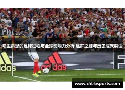 哈里凯恩的足球征程与全球影响力分析 逐梦之路与历史成就解读