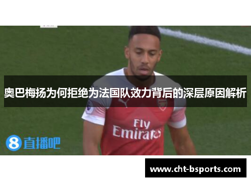 奥巴梅扬为何拒绝为法国队效力背后的深层原因解析