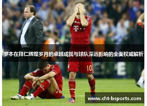 罗本在拜仁辉煌岁月的卓越成就与球队深远影响的全面权威解析